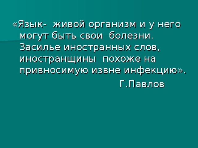 «Язык- живой организм и у него могут быть свои болезни.  Засилье иностранных слов, иностранщины похоже на привносимую извне инфекцию».  Г.Павлов 