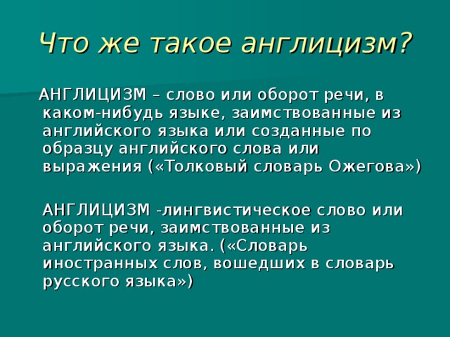 Что же такое англицизм? АНГЛИЦИЗМ – слово или оборот речи, в каком-нибудь языке, заимствованные из английского языка или созданные по образцу английского слова или выражения («Толковый словарь Ожегова»)  АНГЛИЦИЗМ -лингвистическое слово или оборот речи, заимствованные из английского языка. («Словарь иностранных слов, вошедших в словарь русского языка») 