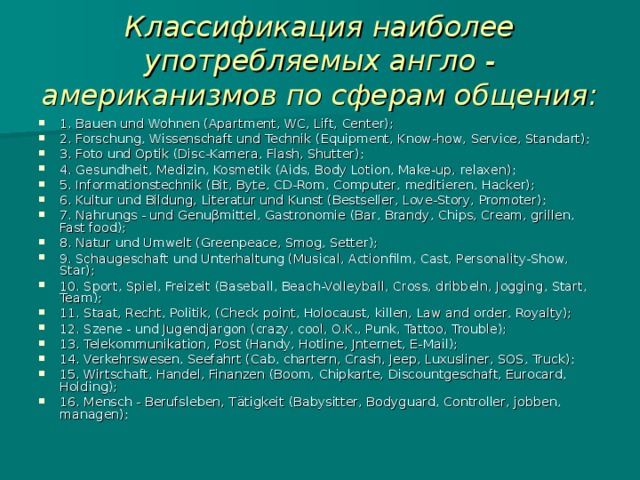 Классификация наиболее употребляемых англо - американизмов по сферам общения: 1. Bauen und Wohnen (Apartment, WC, Lift, Center); 2. Forschung, Wissenschaft und Technik (Equipment, Know-how, Service, Standart); 3. Foto und Optik (Disc-Kamera, Flash, Shutter); 4. Gesundheit, Medizin, Kosmetik (Aids, Body Lotion, Make-up, relaxen); 5. Informationstechnik (Bit, Byte, CD-Rom, Computer, m editieren, Hacker); 6. Kultur und Bildung, Literatur und Kunst (Bestseller, Love-Story, Promoter); 7. Nahrungs - und Genu β mittel, Gastronomie (Bar, Brandy, Chips, Cream, grillen, Fast food); 8. Natur und Umwelt (Greenpeace, Smog, Setter); 9. Schaugeschaft und Unterhaltung (Musical, Actionfilm, Cast, Personality-Show, Star); 10. Sport, Spiel, Freizeit (Baseball, Beach-Volleyball, Cross, dribbeln, Jogging, Start, Team); 11. Staat, Recht, Politik, (Check point, Holocaust, killen, Law and order, Royalty); 12. Szene - und Jugendjargon (crazy, cool, O.K., Punk, Tattoo, Trouble); 13. Telekommunikation, Post (Handy, Hotline, Jnternet, E-Mail); 14. Verkehrswesen, Seefahrt (Cab, chartern, Crash, Jeep, Luxusliner, SOS, Truck); 15. Wirtschaft, Handel, Finanzen (Boom, Chipkarte, Discountgeschaft, Eurocard, Holding); 16. Mensch - Berufsleben, T ä tigkeit (Babysitter, Bodyguard, Controller, jobben, managen); 