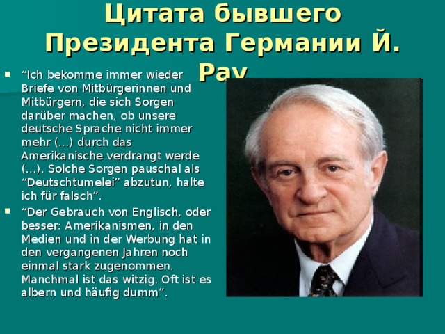 Цитата бывшего Президента Германии Й. Рау “ I ch bekomme immer wieder Briefe von Mitbürgerinnen und Mitbürgern, die sich Sorgen darüber machen, ob unsere deutsche Sprache nicht immer mehr (…) durch das Amerikanische verdrangt werde (…). Solche Sorgen pauschal als “Deutschtumelei” abzutun, halte ich für falsch”. “ Der Gebrauch von Englisch, oder besser: Amerikanismen, in den Medien und in der Werbung hat in den vergangenen Jahren noch einmal stark zugenommen. Manchmal ist das witzig. Oft ist es albern und häufig dumm”. 