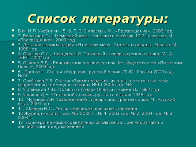 Список литературы: Бим И.Л. Учебники (5, 6, 7, 8, 9 классы), М., «Просвещение», 2008 год 2. Воронина Г.И. Немецкий язык. Контакты. Учебник 10-11 классов, М., «Просвещение», 2008 год 3. Детская энциклопедия «Я познаю мир». Страны и народы. Европа. М, 1998 год 4. Ожегов С.И., Шведова Н.О. Толковый словарь русского языка. М., А ТЕМП, 2004год 5. Осипов В.Д. «Единый язык человечества», М.: Издательство «Пилигрим-Пресс», 2003год 6. Павлов Г. Статья «Коррозия русской речи» ЛГ-Юг России 2000 год. №13 7. Слебцова Е.В. Статья «Заимствования, их роль и место в системе современного немецкого языка» ИЯШ 2006 год №2 8. Успенский Л.В. «Слово о словах» Очерки о языке Л.. 1982 год 9. Ушаков Д.Н. «Толковый словарь русского языка» 1935 год 10. Чудинов А.Н. Современный словарь иностранных слов. М., Русский язык, 2001год 11. Шавкун Н.С., Англо- американские заимствования 12 Журнал « vitamin.de » №3 2005 г., № 4 2003 год, № 2 2004 год, № 3 2004 г. 13 .Примеры немецких рекламных объявлений с англицизмами и английскими предложениями 