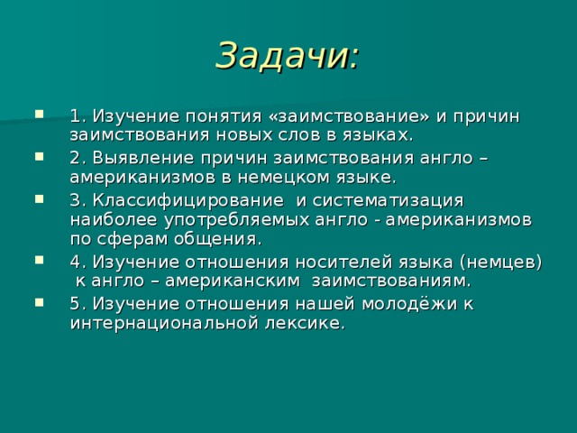 Задачи: 1.  Изучение понятия «заимствование» и причин заимствования новых слов в языках. 2.  Выявление причин заимствования англо – американизмов в немецком языке. 3.  Классифицирование и систематизация наиболее употребляемых англо - американизмов по сферам общения. 4.  Изучение отношения носителей языка (немцев) к англо – американским заимствованиям. 5.  Изучение отношения нашей молодёжи к интернациональной лексике. 