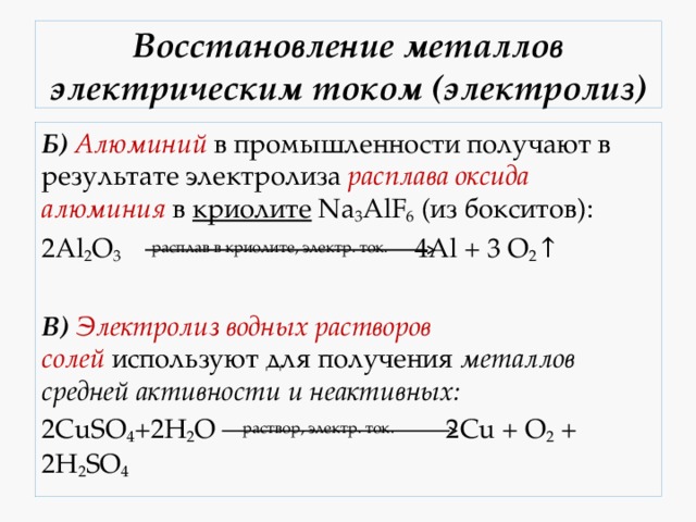 Восстановление металлов электрическим током (электролиз) Б)   Алюминий  в промышленности получают в результате электролиза расплава оксида алюминия  в криолите  Na 3 AlF 6  (из бокситов): 2Al 2 O 3   расплав в криолите, электр. ток.    4Al + 3 O 2 ↑  В)   Электролиз водных растворов солей  используют для получения металлов средней активности и неактивных: 2CuSO 4 +2H 2 O  раствор, электр. ток.      2Cu + O 2  + 2H 2 SO 4 