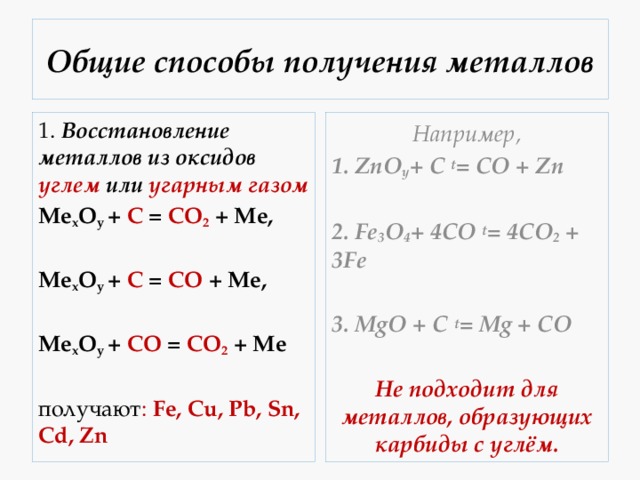 Общие способы получения металлов 1.  Восстановление металлов из оксидов углем или угарным газом Например, Mе x O y  + C = CO 2  + Me, 1. ZnO y + C t = CO + Zn     Mе x O y  + C = CO  + Me,   2. Fe 3 O 4 + 4CO t = 4CO 2  + 3Fe     3. MgO + C t = Mg + CO Mе x O y  + CO = CO 2  + Me Не подходит для металлов, образующих карбиды с углём. получают : Fe, Cu, Pb, Sn, Cd, Zn 