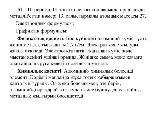   Al  – І II период, ІІ I топтың негізгі топшасында орналасқан металл.Реттік нөмері 13, салыстырмалы атомдық массасы 27.  Электрондық формуласы:  Графиктік формуласы:   Физикалық қасиеті: Бос күйіндегі алюминий күміс түсті, жеңіл металл, тығыздығы 2,7 г/см. Электрді және жылуды жақсы өткізеді. Электрөткізгіштігі жағынан күміс және мыстан кейінгі үшінші орында. Жіңішке сымға және қағазға оңай айналдыруға келетін созылғыш металл.  Химиялық қасиеті : Алюминий- химиялық белсенді элемент. Кәдімгі жағдайда жұқа тотық қабыршағымен қапталып тұрады. Ол жұқа болғанымен, өте берік, алюминийді әрі қарай тотығудан және бүлінуден сақтайды, металдық жылтырын бәсеңдетеді. 