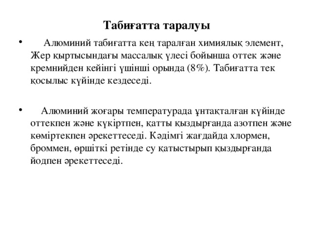 Табиғатта таралуы  Алюминий табиғатта кең таралған химиялық элемент, Жер қыртысындағы массалық үлесі бойынша оттек және кремнийден кейінгі үшінші орында (8 % ). Табиғатта тек қосылыс күйінде кездеседі.   Алюминий жоғары температурада ұнтақталған күйінде оттекпен және күкіртпен, қатты қыздырғанда азотпен және көміртекпен әрекеттеседі. Кәдімгі жағдайда хлормен, броммен, өршіткі ретінде су қатыстырып қыздырғанда йодпен әрекеттеседі. 