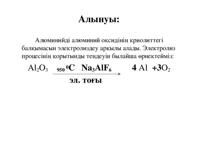 Алынуы:  Алюминийді алюминий оксидінің криолиттегі балқымасын электролиздеу арқылы алады. Электролиз процесінің қорытынды теңдеуін былайша өрнектейміз:  Алюминийді алюминий оксидінің криолиттегі балқымасын электролиздеу арқылы алады. Электролиз процесінің қорытынды теңдеуін былайша өрнектейміз: Al 2 O 3  950 0 C  Na 3 AlF 6  4 Al +3 O 2  эл. тоғы   