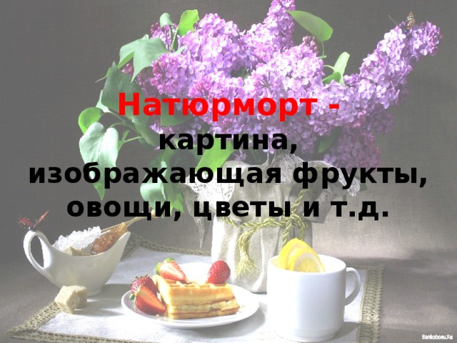 Натюрморт -  картина, изображающая фрукты, овощи, цветы и т.д. 