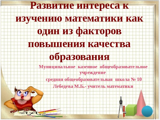 Развитие интереса к изучению математики как один из факторов повышения качества образования Муниципальное казенное общеобразовательное учреждение  средняя общеобразовательная школа № 10 Лебедева М.Б.- учитель математики 
