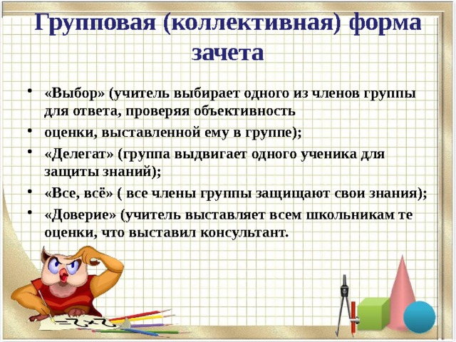 Групповая (коллективная) форма зачета   «Выбор» (учитель выбирает одного из членов группы для ответа, проверяя объективность оценки, выставленной ему в группе); «Делегат» (группа выдвигает одного ученика для защиты знаний); «Все, всё» ( все члены группы защищают свои знания); «Доверие» (учитель выставляет всем школьникам те оценки, что выставил консультант.  