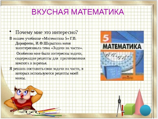 ВКУСНАЯ МАТЕМАТИКА Почему мне это интересно? В нашем учебнике «Математика 5» Г.В. Дорофеева, И.Ф.Шарыгина меня заинтересовала тема «Задачи на части».  Особенно мне были интересны задачи, содержащие рецепты для приготовления компота и варенья. Я решила составить свои задачи на части, в которых используются рецепты моей мамы. 
