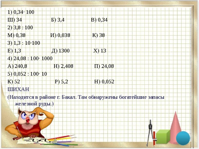 1) 0,34∙ 100 Ш) 34 Б) 3,4 В) 0,34 2) 3,8 : 100 М) 0,38 И) 0,038 К) 38 3) 1,3 : 10∙100 Е) 1,3 Д) 1300 Х) 13 4) 24,08 : 100∙ 1000 А) 240,8 Н) 2,408 П) 24,08 5) 0,052 : 100∙ 10 К) 52 Р) 5,2 Н) 0,052 ШИХАН (Находится в районе г. Бакал. Там обнаружены богатейшие запасы железной руды.)    