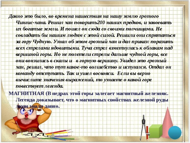 Давно это было, во времена нашествия на нашу землю грозного Чингис-хана. Решил хан покорить200 наших предков, и завоевать их богатые земли. И пошел он сюда со своими полчищами. Не совладать бы нашим людям с этой силой. Решили они спрятаться за гору Чудную. Узнал об этом грозный хан и дал приказ: поразить всех стрелами ядовитыми. Туча стрел взметнулась к облакам над вершиной горы. Но не полетели стрелы дальше чудной горы, все они вонзились в скалы и в горную вершину. Увидел это грозный хан, решил, что тут какое-то волшебство и испугался. Отдал он команду отступать. Так и ушел восвояси. Если вы верно вычислите значения выражений, то узнаете о какой горе повествует легенда. МАГНИТНАЯ (В недрах этой горы залегает магнитный железняк. Легенда доказывает, что о магнитных свойствах железной руды люди знали давно.  