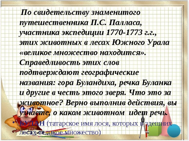  По свидетельству знаменитого путешественника П.С. Палласа, участника экспедиции 1770-1773 г.г., этих животных в лесах Южного Урала «великое множество находится». Справедливость этих слов подтверждают географические названия: гора Буландиха, речка Буланка и другие в честь этого зверя. Что это за животное? Верно выполнив действия, вы узнаете, о каком животном идет речь. БУЛАН (татарское имя лося, которых в здешних лесах великое множество)    