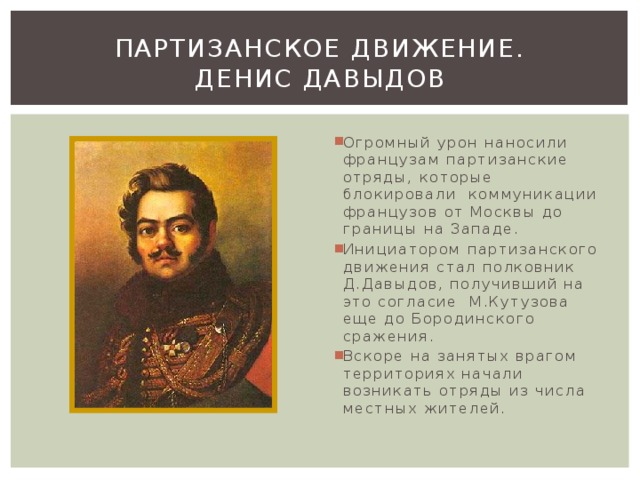 Партизанское движение.  денис давыдов Огромный урон наносили французам партизанские отряды, которые блокировали коммуникации французов от Москвы до границы на Западе. Инициатором партизанского движения стал полковник Д.Давыдов, получивший на это согласие М.Кутузова еще до Бородинского сражения. Вскоре на занятых врагом территориях начали возникать отряды из числа местных жителей. 