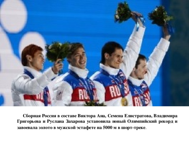  Сборная Россия в составе Виктора Ана, Семена Елистратова, Владимира Григорьева и Руслана Захарова установила новый Олимпийский рекорд и завоевала золото в мужской эстафете на 5000 м в шорт-треке .   
