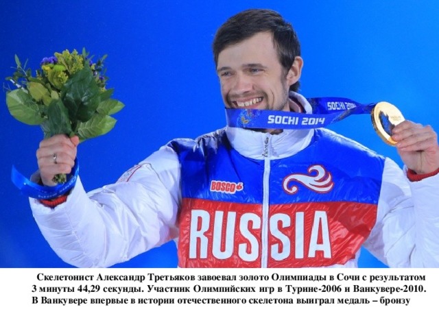  Скелетонист Александр Третьяков завоевал золото Олимпиады в Сочи с результатом 3 минуты 44,29 секунды. Участник Олимпийских игр в Турине-2006 и Ванкувере-2010. В Ванкувере впервые в истории отечественного скелетона выиграл медаль – бронзу 