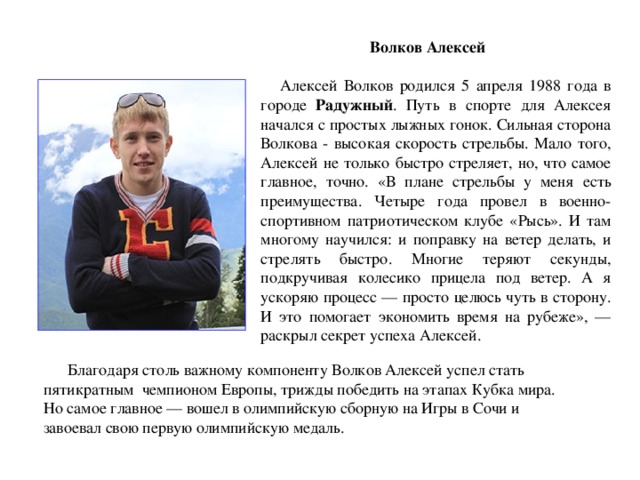  Волков Алексей  Алексей Волков родился 5 апреля 1988 года в городе Радужный . Путь в спорте для Алексея начался с простых лыжных гонок. Сильная сторона Волкова - высокая скорость стрельбы. Мало того, Алексей не только быстро стреляет, но, что самое главное, точно. «В плане стрельбы у меня есть преимущества. Четыре года провел в военно-спортивном патриотическом клубе «Рысь». И там многому научился: и поправку на ветер делать, и стрелять быстро. Многие теряют секунды, подкручивая колесико прицела под ветер. А я ускоряю процесс — просто целюсь чуть в сторону. И это помогает экономить время на рубеже», — раскрыл секрет успеха Алексей.  Благодаря столь важному компоненту Волков Алексей успел стать  пятикратным чемпионом Европы, трижды победить на этапах Кубка мира.  Но самое главное — вошел в олимпийскую сборную на Игры в Сочи и  завоевал свою первую олимпийскую медаль. 