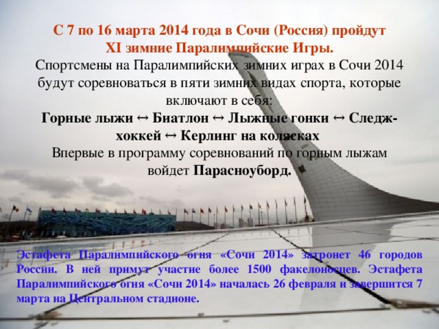 С 7 по 16 марта 2014 года в Сочи (Россия) пройдут XI зимние Паралимпийские Игры.  Спортсмены на Паралимпийских зимних играх в Сочи 2014 будут соревноваться в пяти зимних видах спорта, которые включают в себя:  Горные лыжи ↔  Биатлон ↔  Лыжные гонки ↔  Следж-хоккей ↔  Керлинг на колясках  Впервые в программу соревнований по горным лыжам войдет Парасноуборд. Эстафета Паралимпийского огня «Сочи 2014» затронет 46 городов России. В ней примут участие более 1500 факелоносцев. Эстафета Паралимпийского огня «Сочи 2014» началась 26 февраля и завершится 7 марта на Центральном стадионе. 