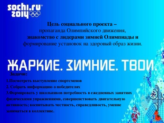 Цель социального проекта –   пропаганда Олимпийского движения,   знакомство с лидерами зимней Олимпиады и формирование установок на здоровый образ жизни.    Задачи: 1.Посмотреть выступление спортсменов 2. Собрать информацию о победителях 3.Формировать у школьников потребность в ежедневных занятиях физическими упражнениями, совершенствовать двигательную активность; воспитывать честность, справедливость, умение заниматься в коллективе. 