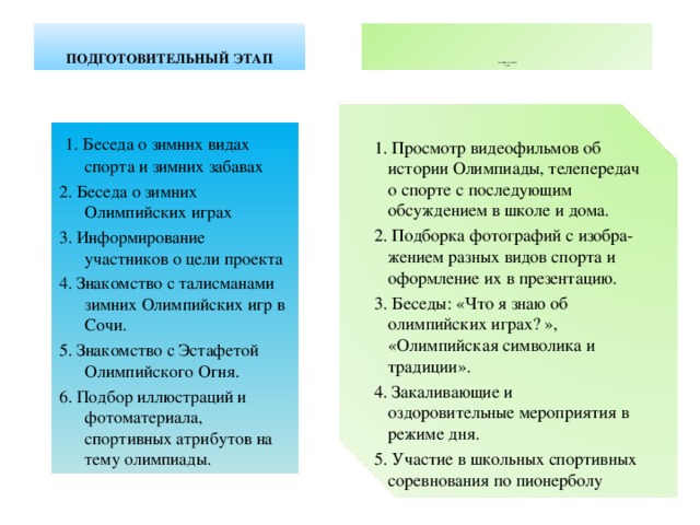             СОДЕРЖАТЕЛЬНЫЙ ЭТАП  ПОДГОТОВИТЕЛЬНЫЙ  ЭТАП  1. Беседа о зимних видах спорта и зимних забавах 2. Беседа о зимних Олимпийских играх 3. Информирование участников о цели проекта 4. Знакомство с талисманами зимних Олимпийских игр в Сочи. 5. Знакомство с Эстафетой Олимпийского Огня. 6. Подбор иллюстраций и фотоматериала, спортивных атрибутов на тему олимпиады. 1. Просмотр видеофильмов об истории Олимпиады, телепередач о спорте с последующим обсуждением в школе и дома. 2. Подборка фотографий с изобра-жением разных видов спорта и оформление их в презентацию. 3. Беседы: «Что я знаю об олимпийских играх? », «Олимпийская символика и традиции». 4. Закаливающие и оздоровительные мероприятия в режиме дня. 5. Участие в школьных спортивных соревнования по пионерболу 