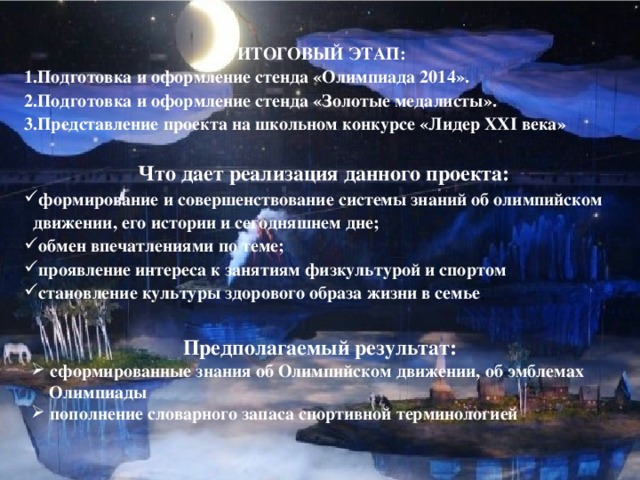 ИТОГОВЫЙ ЭТАП: Подготовка и оформление стенда «Олимпиада 2014». Подготовка и оформление стенда «Золотые медалисты». Представление проекта на школьном конкурсе «Лидер XXI века»  Что дает реализация данного проекта: формирование и совершенствование системы знаний об олимпийском  движении, его истории и сегодняшнем дне; обмен впечатлениями по теме; проявление интереса к занятиям физкультурой и спортом становление культуры здорового образа жизни в семье ; Предполагаемый результат:  сформированные знания об Олимпийском движении, об эмблемах  Олимпиады  пополнение словарного запаса спортивной терминологией 