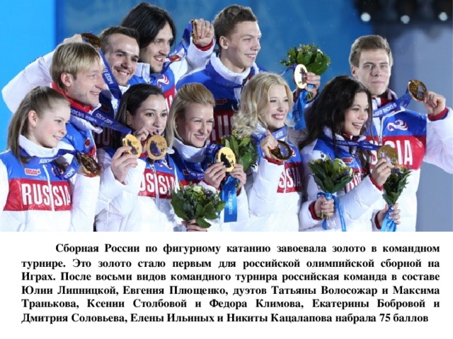  Сборная России по фигурному катанию завоевала золото в командном турнире. Это золото стало первым для российской олимпийской сборной на Играх. После восьми видов командного турнира российская команда в составе Юлии Липницкой, Евгения Плющенко, дуэтов Татьяны Волосожар и Максима Транькова, Ксении Столбовой и Федора Климова, Екатерины Бобровой и Дмитрия Соловьева, Елены Ильиных и Никиты Кацалапова набрала 75 баллов  