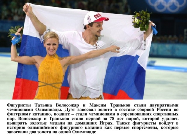  Фигуристы Татьяна Волосожар и Максим Траньков стали двукратными чемпионами Олимпиады. Дуэт завоевал золото в составе сборной России по фигурному катанию, позднее – стали чемпионами в соревнованиях спортивных пар. Волосожар и Траньков стали первой за 78 лет парой, которой удалось выиграть золотые медали на домашних Играх. Также фигуристы войдут в историю олимпийского фигурного катания как первые спортсмены, которые завоевали два золота на одной Олимпиаде  