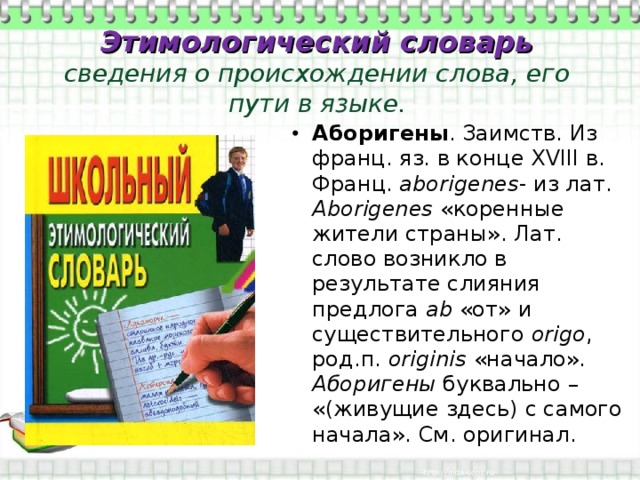 Этимологический словарь  сведения о происхождении слова, его пути в языке. Аборигены . Заимств. Из франц. яз. в конце XVIII в. Франц. аborigenes - из лат. Аborigenes «коренные жители страны». Лат. слово возникло в результате слияния предлога ab «от» и существительного origo , род.п. originis «начало». Аборигены буквально – «(живущие здесь) с самого начала». См. оригинал. 