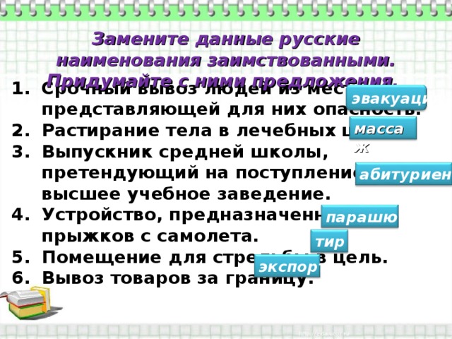 Замените данные русские наименования заимствованными. Придумайте с ними предложения. Срочный вывоз людей из местности, представляющей для них опасность. Растирание тела в лечебных целях. Выпускник средней школы, претендующий на поступление в высшее учебное заведение. Устройство, предназначенное для прыжков с самолета. Помещение для стрельбы в цель. Вывоз товаров за границу.  эвакуация массаж абитуриент парашют тир экспорт 