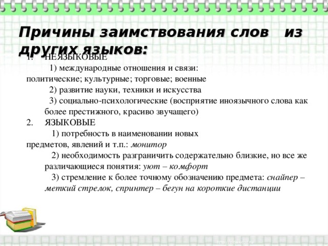 Причины заимствования слов из других языков: НЕЯЗЫКОВЫЕ  1) международные отношения и связи: политические; культурные; торговые; военные  2) развитие науки, техники и искусства  3) социально-психологические (восприятие иноязычного слова как более престижного, красиво звучащего) ЯЗЫКОВЫЕ  1) потребность в наименовании новых предметов, явлений и т.п.: монитор  2) необходимость разграничить содержательно близкие, но все же различающиеся понятия: уют – комфорт  3) стремление к более точному обозначению предмета: снайпер – меткий стрелок, спринтер – бегун на короткие дистанции 