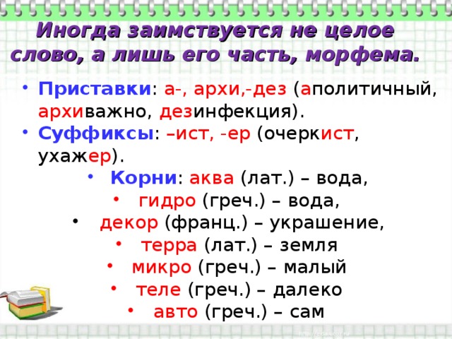 Иногда заимствуется не целое слово, а лишь его часть, морфема. Приставки : а-, архи,-дез ( а политичный, архи важно, дез инфекция). Суффиксы : –ист, -ер (очерк ист , ухаж ер ). Корни : аква (лат.) – вода, гидро (греч.) – вода,  декор (франц.) – украшение, терра (лат.) – земля микро (греч.) – малый теле (греч.) – далеко авто (греч.) – сам 