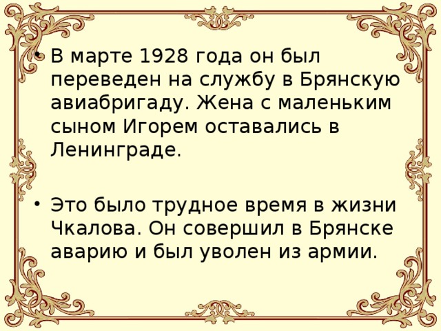 В марте 1928 года он был переведен на службу в Брянскую авиабригаду. Жена с маленьким сыном Игорем оставались в Ленинграде. Это было трудное время в жизни Чкалова. Он совершил в Брянске аварию и был уволен из армии. 