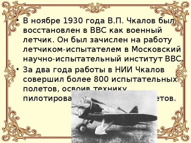 В ноябре 1930 года В.П. Чкалов был восстановлен в ВВС как военный летчик. Он был зачислен на работу летчиком-испытателем в Московский научно-испытательный институт ВВС. За два года работы в НИИ Чкалов совершил более 800 испытательных полетов, освоив технику пилотирования 30 типов самолетов. 