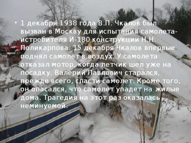 1 декабря 1938 года В.П. Чкалов был вызван в Москву для испытания самолета-истребителя И-180 конструкции Н.Н. Поликарпова. 15 декабря Чкалов впервые поднял самолет в воздух. У самолета отказал мотор, когда летчик шел уже на посадку. Валерий Павлович старался, прежде всего, спасти самолет. Кроме того, он опасался, что самолет упадет на жилые дома. Трагедия на этот раз оказалась неминуемой.  