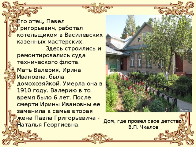 Его отец, Павел Григорьевич, работал котельщиком в Василевских казенных мастерских. Здесь строились и ремонтировались суда технического флота. Мать Валерия, Ирина Ивановна, была домохозяйкой. Умерла она в 1910 году. Валерию в то время было 6 лет. После смерти Ирины Ивановны ее заменила в семье вторая жена Павла Григорьевича - Наталья Георгиевна. Дом, где провел свое детство В.П. Чкалов 
