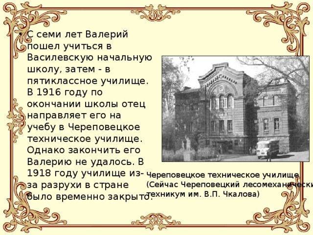 С семи лет Валерий пошел учиться в Василевскую начальную школу, затем - в пятиклассное училище. В 1916 году по окончании школы отец направляет его на учебу в Череповецкое техническое училище. Однако закончить его Валерию не удалось. В 1918 году училище из-за разрухи в стране было временно закрыто. Череповецкое техническое училище (Сейчас Череповецкий лесомеханический техникум им. В.П. Чкалова) 
