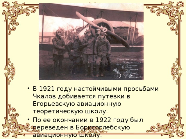 В 1921 году настойчивыми просьбами Чкалов добивается путевки в Егорьевскую авиационную теоретическую школу. По ее окончании в 1922 году был переведен в Борисоглебскую авиационную школу. 