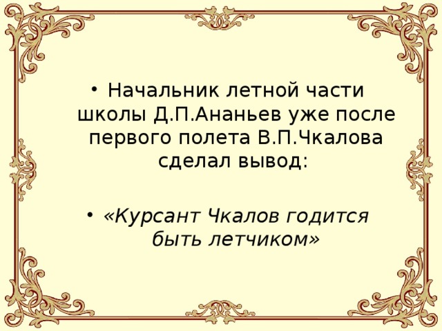 Начальник летной части школы Д.П.Ананьев уже после первого полета В.П.Чкалова сделал вывод: «Курсант Чкалов годится быть летчиком» 