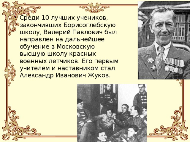 Среди 10 лучших учеников, закончивших Борисоглебскую школу, Валерий Павлович был направлен на дальнейшее обучение в Московскую высшую школу красных военных летчиков. Его первым учителем и наставником стал Александр Иванович Жуков. 