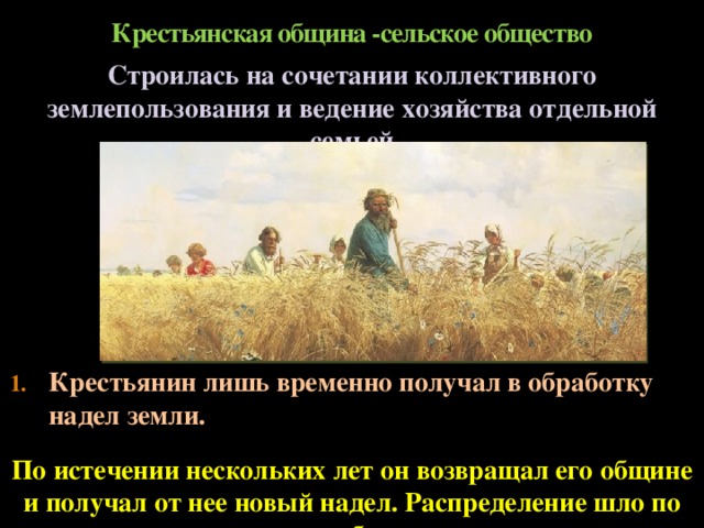 Крестьянская община -сельское общество Строилась на сочетании коллективного землепользования и ведение хозяйства отдельной семьей Крестьянин лишь временно получал в обработку надел земли. По истечении нескольких лет он возвращал его общине и получал от нее новый надел. Распределение шло по жребию  