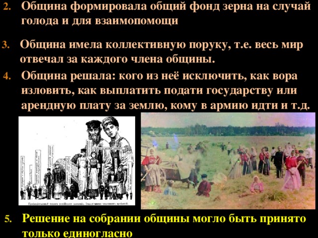 Община формировала общий фонд зерна на случай голода и для взаимопомощи Община имела коллективную поруку, т.е. весь мир отвечал за каждого члена общины. Община решала: кого из неё исключить, как вора изловить, как выплатить подати государству или арендную плату за землю, кому в армию идти и т.д. Решение на собрании общины могло быть принято только единогласно  