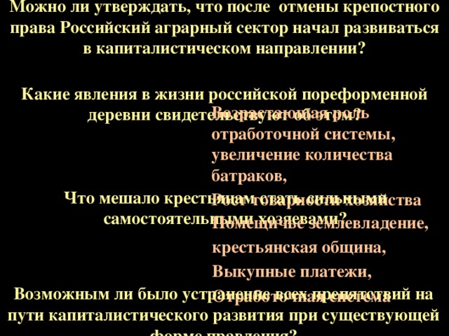 Можно ли утверждать, что после отмены крепостного права Российский аграрный сектор начал развиваться в капиталистическом направлении? Какие явления в жизни российской пореформенной деревни свидетельствуют об этом? Возрастающая роль отработочной системы, увеличение количества батраков, Рост товарности хозяйства Что мешало крестьянам стать сильными самостоятельными хозяевами? Помещичье землевладение, крестьянская община, Выкупные платежи, Отработочная система Возможным ли было устранение всех препятствий на пути капиталистического развития при существующей форме правления?  