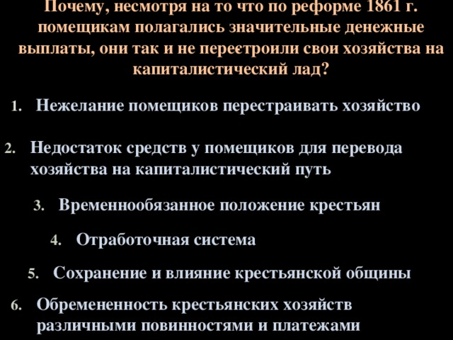 Почему, несмотря на то что по реформе 1861 г. помещикам полагались значительные денежные выплаты, они так и не пере­строили свои хозяйства на капиталистический лад? Нежелание помещиков перестраивать хозяйство Недостаток средств у помещиков для перевода хозяйства на капиталистический путь Временнообязанное положение крестьян Отработочная система Сохранение и влияние крестьянской общины Обремененность крестьянских хозяйств различными повинностями и платежами  