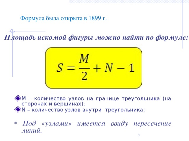Формула была открыта в 1899 г. Площадь искомой фигуры можно найти по формуле: М – количество узлов на границе треугольника (на сторонах и вершинах): N – количество узлов внутри  треугольника; * Под «узлами» имеется ввиду пересечение линий.
