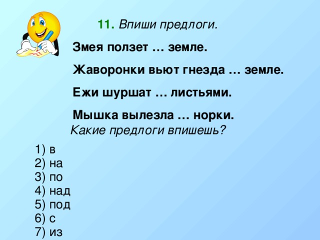 11.  Впиши предлоги. Змея ползет … земле. Жаворонки вьют гнезда … земле. Ежи шуршат … листьями. Мышка вылезла … норки. Какие предлоги впишешь? 1) в 2) на 3) по 4) над 5) под 6) с 7) из 