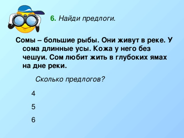 6.  Найди предлоги. Сомы – большие рыбы. Они живут в реке. У сома длинные усы. Кожа у него без чешуи. Сом любит жить в глубоких ямах на дне реки.   Сколько предлогов? 4 5 6 