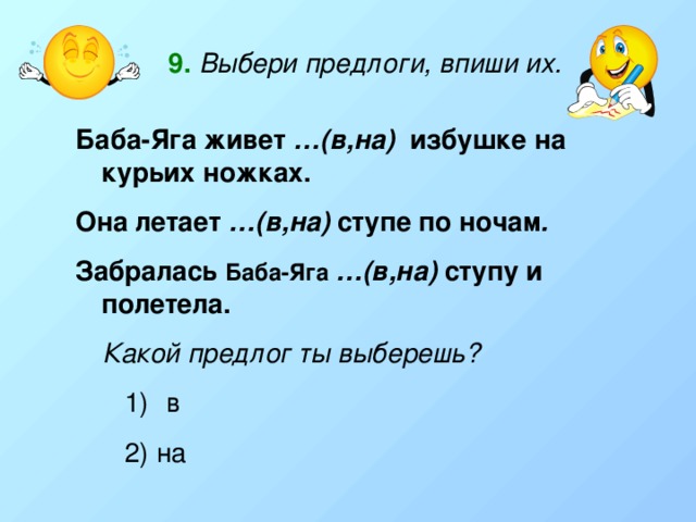 9.  Выбери предлоги, впиши их. Баба-Яга живет …(в,на) избушке на курьих ножках. Она летает …(в,на) ступе по ночам . Забралась  Баба-Яга …(в,на) ступу и полетела. Какой предлог ты выберешь?  в 2) на 