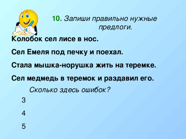 10.  Запиши правильно нужные предлоги. Колобок сел лисе в нос. Сел Емеля под печку и поехал. Стала мышка-норушка жить на теремке. Сел медмедь в теремок и раздавил его. Сколько здесь ошибок? 3 4 5 