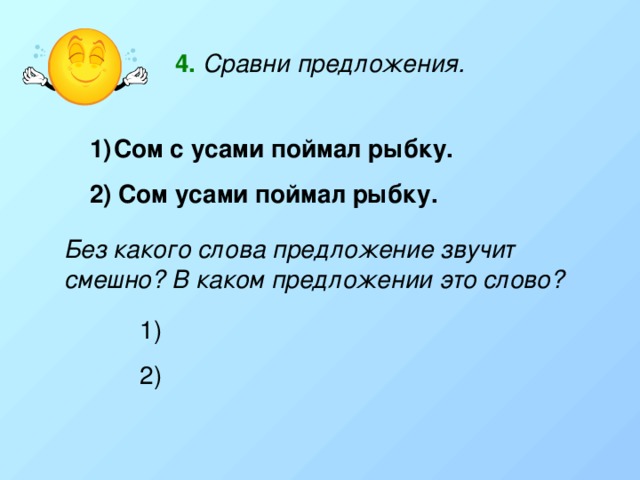 4.  Сравни предложения. Сом с усами поймал рыбку. 2) Сом усами поймал рыбку. Без какого слова предложение звучит смешно? В каком предложении это слово? 2) 